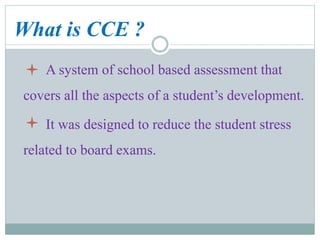 What is CCE ?
A system of school based assessment that
covers all the aspects of a student’s development.
It was designed to reduce the student stress
related to board exams.
 