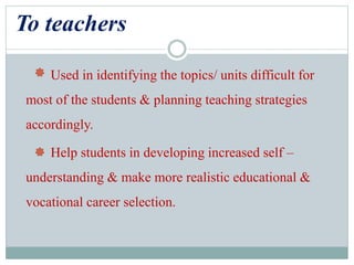 To teachers
Used in identifying the topics/ units difficult for
most of the students & planning teaching strategies
accordingly.
Help students in developing increased self –
understanding & make more realistic educational &
vocational career selection.
 