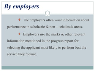 By employers
The employers often want information about
performance in scholastic & non – scholastic areas.
Employers use the marks & other relevant
information mentioned in the progress report for
selecting the applicant most likely to perform best the
service they require.
 