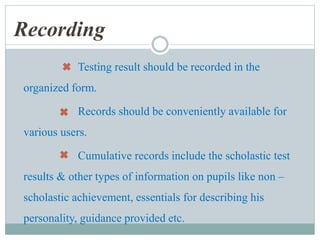 Recording
Testing result should be recorded in the
organized form.
Records should be conveniently available for
various users.
Cumulative records include the scholastic test
results & other types of information on pupils like non –
scholastic achievement, essentials for describing his
personality, guidance provided etc.
 