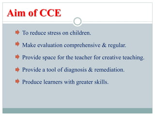 Aim of CCE
To reduce stress on children.
Make evaluation comprehensive & regular.
Provide space for the teacher for creative teaching.
Provide a tool of diagnosis & remediation.
Produce learners with greater skills.
 