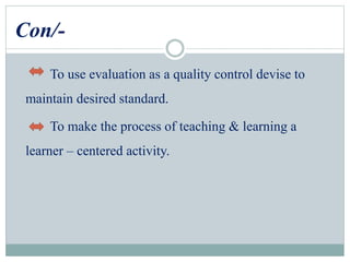 Con/-
To use evaluation as a quality control devise to
maintain desired standard.
To make the process of teaching & learning a
learner – centered activity.
 
