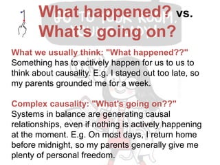 What we usually think: "What happened??"
Something has to actively happen for us to us to
think about causality. E.g. I stayed out too late, so
my parents grounded me for a week.
Alternative reasoning: "What's going on??"
Systems in balance are generating causal
relationships, even if nothing is actively happening
at the moment. E.g. On most days, I return home
before midnight, so my parents generally give me
plenty of personal freedom.
What happened? vs.
What’s going on?
 