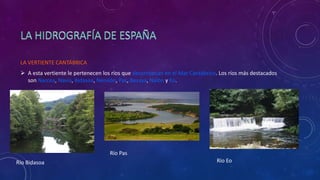 LA VERTIENTE CANTÁBRICA
 A esta vertiente le pertenecen los ríos que desembocan en el Mar Cantábrico. Los ríos más destacados
son Narcea, Navia, Bidasoa, Nervión, Pas, Besaya, Nalón y Eo.
Río Bidasoa
Río Pas
Río Eo
 