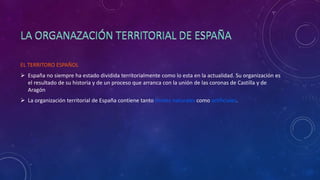 EL TERRITORO ESPAÑOL
 España no siempre ha estado dividida territorialmente como lo esta en la actualidad. Su organización es
el resultado de su historia y de un proceso que arranca con la unión de las coronas de Castilla y de
Aragón
 La organización territorial de España contiene tanto límites naturales como artificiales.
 