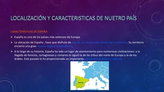 CARACTERÍSTICAS DE ESPAÑA
 España es uno de los países más extensos de Europa.
 La ubicación de España , hace que disfrute de uno de los climas más cálidos del continente. Su territorio
encierra una gran riqueza vegetal y paisajística.
 A lo largo de su historia, España ha sido un lugar de asentamiento para numerosas civilizaciones: a la
llegada de fenicios, cartagineses y romanos le siguió la de las tribus del norte de Europa y la de los
árabes. Este pasado le ha proporcionado un importante patrimonio artístico y cultural.
 