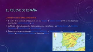 LA MESETA Y LOS SISTEMAS MONTAÑOSOS
 El centro de la península está ocupada por una Meseta. El Sistema Central divide la meseta en dos
submesetas : submeseta norte y sur.
 La Meseta esta rodeada por los siguientes sistemas montañosos : los Montes de León, la Cordillera
Cantábrica, el Sistema Ibérico y Sierra Morena.
 Existen otras zonas montañosas exteriores a la Meseta : el Macizo Galaico, los Montes Vascos, los
Pirineos, la Cordillera Cotero-Catalana y el sistema Bético.
 