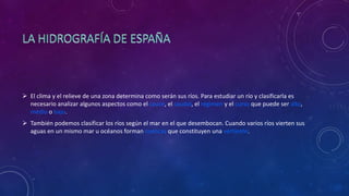  El clima y el relieve de una zona determina como serán sus ríos. Para estudiar un río y clasificarla es
necesario analizar algunos aspectos como el cauce, el caudal, el régimen y el curso que puede ser alto,
medio o bajo.
 También podemos clasificar los ríos según el mar en el que desembocan. Cuando varios ríos vierten sus
aguas en un mismo mar u océanos forman cuencas que constituyen una vertiente.
 