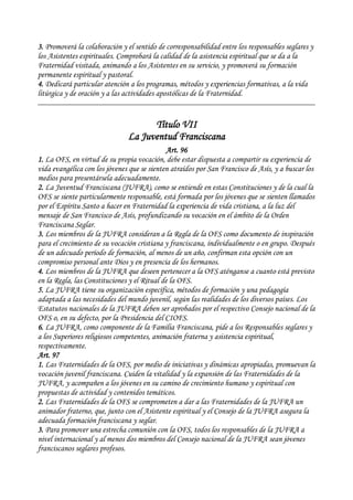 3. Promoverá la colaboración y el sentido de corresponsabilidad entre los responsables seglares y
los Asistentes espirituales. Comprobará la calidad de la asistencia espiritual que se da a la
Fraternidad visitada, animando a los Asistentes en su servicio, y promoverá su formación
permanente espiritual y pastoral.
4. Dedicará particular atención a los programas, métodos y experiencias formativas, a la vida
litúrgica y de oración y a las actividades apostólicas de la Fraternidad.
Título VII
La Juventud Franciscana
Art. 96
1. La OFS, en virtud de su propia vocación, debe estar dispuesta a compartir su experiencia de
vida evangélica con los jóvenes que se sienten atraídos por San Francisco de Asís, y a buscar los
medios para presentársela adecuadamente.
2. La Juventud Franciscana (JUFRA), como se entiende en estas Constituciones y de la cual la
OFS se siente particularmente responsable, está formada por los jóvenes que se sienten llamados
por el Espíritu Santo a hacer en Fraternidad la experiencia de vida cristiana, a la luz del
mensaje de San Francisco de Asís, profundizando su vocación en el ámbito de la Orden
Franciscana Seglar.
3. Los miembros de la JUFRA consideran a la Regla de la OFS como documento de inspiración
para el crecimiento de su vocación cristiana y franciscana, individualmente o en grupo. Después
de un adecuado período de formación, al menos de un año, confirman esta opción con un
compromiso personal ante Dios y en presencia de los hermanos.
4. Los miembros de la JUFRA que deseen pertenecer a la OFS aténganse a cuanto está previsto
en la Regla, las Constituciones y el Ritual de la OFS.
5. La JUFRA tiene su organización específica, métodos de formación y una pedagogía
adaptada a las necesidades del mundo juvenil, según las realidades de los diversos países. Los
Estatutos nacionales de la JUFRA deben ser aprobados por el respectivo Consejo nacional de la
OFS o, en su defecto, por la Presidencia del CIOFS.
6. La JUFRA, como componente de la Familia Franciscana, pide a los Responsables seglares y
a los Superiores religiosos competentes, animación fraterna y asistencia espiritual,
respectivamente.
Art. 97
1. Las Fraternidades de la OFS, por medio de iniciativas y dinámicas apropiadas, promuevan la
vocación juvenil franciscana. Cuiden la vitalidad y la expansión de las Fraternidades de la
JUFRA, y acompañen a los jóvenes en su camino de crecimiento humano y espiritual con
propuestas de actividad y contenidos temáticos.
2. Las Fraternidades de la OFS se comprometen a dar a las Fraternidades de la JUFRA un
animador fraterno, que, junto con el Asistente espiritual y el Consejo de la JUFRA asegura la
adecuada formación franciscana y seglar.
3. Para promover una estrecha comunión con la OFS, todos los responsables de la JUFRA a
nivel internacional y al menos dos miembros del Consejo nacional de la JUFRA sean jóvenes
franciscanos seglares profesos.
 