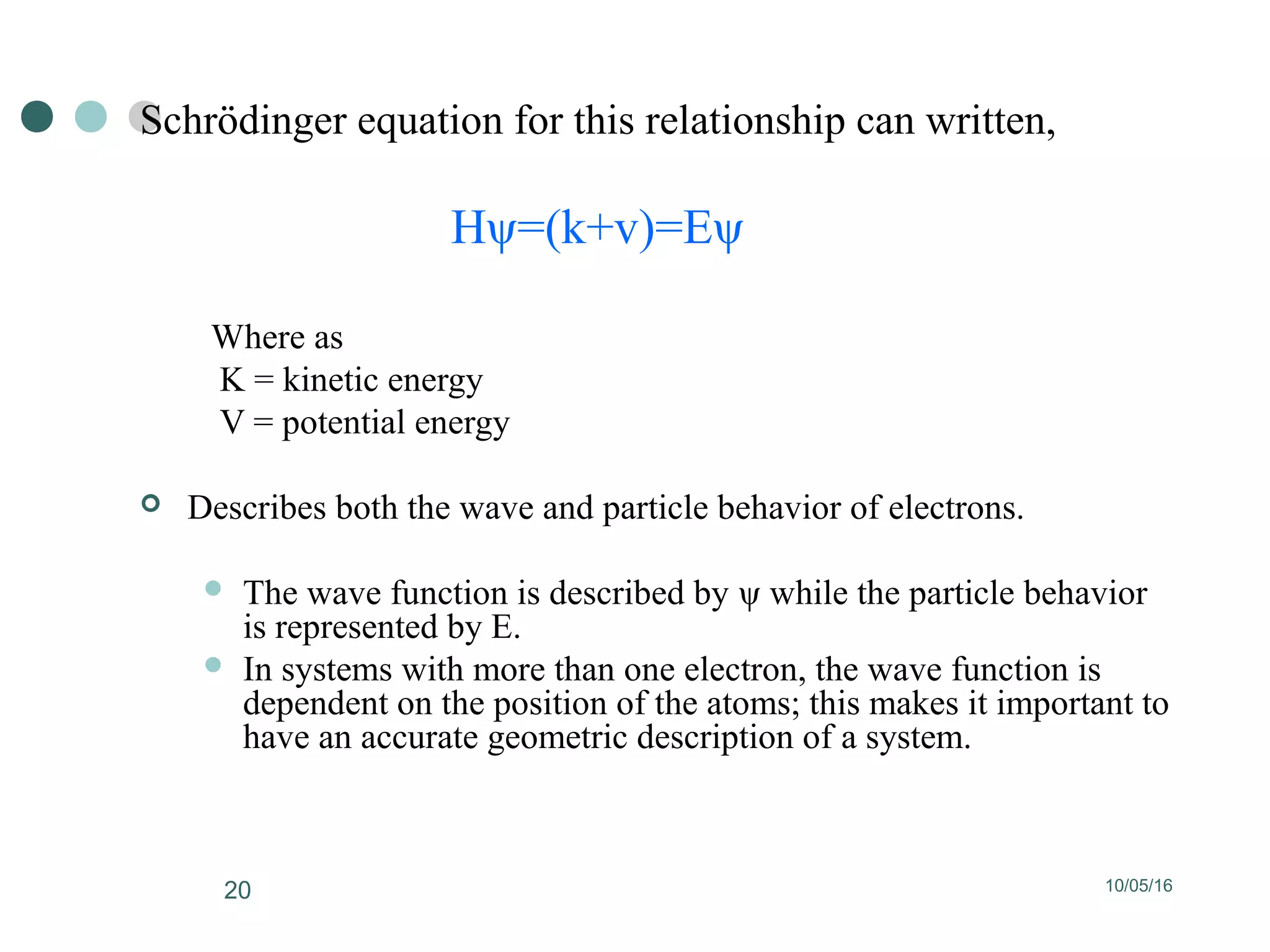 10/05/1620
Schrödinger equation for this relationship can written,
Hψ=(k+v)=Eψ
Where as
K = kinetic energy
V = potential energy
 Describes both the wave and particle behavior of electrons.
 The wave function is described by ψ while the particle behavior
is represented by E.
 In systems with more than one electron, the wave function is
dependent on the position of the atoms; this makes it important to
have an accurate geometric description of a system.
 