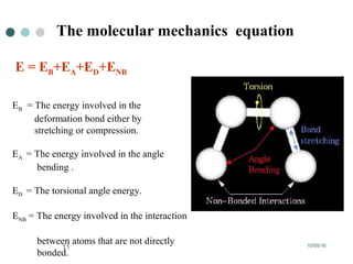 10/05/1611
The molecular mechanics equation
E = EB+EA+ED+ENB
EB = The energy involved in the
deformation bond either by
stretching or compression.
EA = The energy involved in the angle
bending .
ED = The torsional angle energy.
ENB = The energy involved in the interaction
between atoms that are not directly
bonded.
 