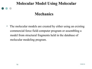 10/05/1614
Molecular Model Using Molecular
Mechanics
 The molecular models are created by either using an existing
commercial force field computer program or assembling a
model from structural fragments held in the database of
molecular modeling program.
 