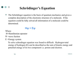 10/05/1619
Schrödinger’s Equation
 The Schrödinger equation is the basis of quantum mechanics and gives a
complete description of the electronic structure of a molecule. If the
equation could be fully solved all information of a molecule could be
determined.
Hψ = Eψ
Where
H=Hamiltonian operator
Ψ =wave fuction
E =Energy system
To solve schrodinger equation was found to difficult. Hydrogen-total
energy of hydrogen (E) can be described as the sum of kinetic energy and
potential energy of its two component i.e. proton and electron.
 