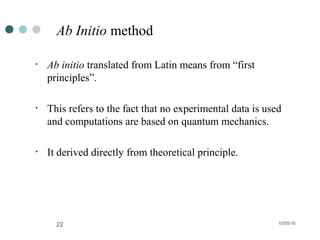 10/05/1622
Ab Initio method
• Ab initio translated from Latin means from “first
principles”.
• This refers to the fact that no experimental data is used
and computations are based on quantum mechanics.
• It derived directly from theoretical principle.
 