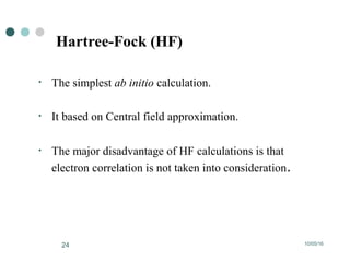 10/05/1624
Hartree-Fock (HF)
• The simplest ab initio calculation.
• It based on Central field approximation.
• The major disadvantage of HF calculations is that
electron correlation is not taken into consideration.
 