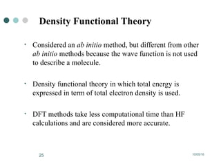 10/05/1625
Density Functional Theory
• Considered an ab initio method, but different from other
ab initio methods because the wave function is not used
to describe a molecule.
• Density functional theory in which total energy is
expressed in term of total electron density is used.
• DFT methods take less computational time than HF
calculations and are considered more accurate.
 