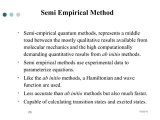 10/05/1626
• Semi-empirical quantum methods, represents a middle
road between the mostly qualitative results available from
molecular mechanics and the high computationally
demanding quantitative results from ab initio methods.
• Semi empirical methods use experimental data to
parameterize equations.
• Like the ab initio methods, a Hamiltonian and wave
function are used.
• Less accurate than ab initio methods but also much faster.
• Capable of calculating transition states and excited states.
Semi Empirical Method
 