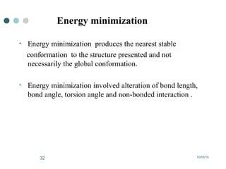 10/05/1632
Energy minimization
• Energy minimization produces the nearest stable
conformation to the structure presented and not
necessarily the global conformation.
• Energy minimization involved alteration of bond length,
bond angle, torsion angle and non-bonded interaction .
 