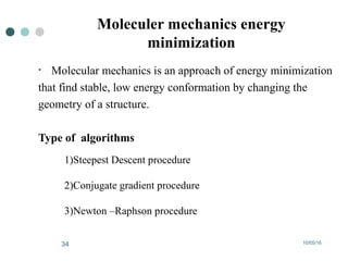 10/05/1634
Moleculer mechanics energy
minimization
• Molecular mechanics is an approach of energy minimization
that find stable, low energy conformation by changing the
geometry of a structure.
Type of algorithms
1)Steepest Descent procedure
2)Conjugate gradient procedure
3)Newton –Raphson procedure
 