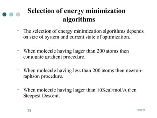 10/05/1635
Selection of energy minimization
algorithms
• The selection of energy minimization algorithms depends
on size of system and current state of optimization.
• When molecule having larger than 200 atoms then
conjugate gradient procedure.
• When molecule having less than 200 atoms then newton-
raphson procedure.
• When molecule having larger than 10Kcal/mol/A then
Steepest Descent.
 