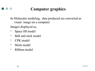 10/05/1636
Computer graphics
In Moleculer modeling, data produced are converted as
visual image on a computer
Images displayed as,
 Space fill model
 Ball and stick model
 CPK model
 Mesh model
 Ribbon model
 