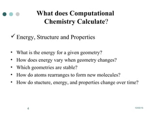 10/05/164
What does Computational
Chemistry Calculate?
Energy, Structure and Properties
• What is the energy for a given geometry?
• How does energy vary when geometry changes?
• Which geometries are stable?
• How do atoms rearranges to form new molecules?
• How do stucture, energy, and properties change over time?
 