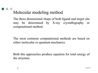 10/05/166
Molecular modeling method
The three dimensional shape of both ligand and target site
may be determined by X-ray crystallography or
computational method.
The most common computational methods are based on
either molecular or quantum mechanics.
Both this approaches produce equation for total energy of
the structure.
 