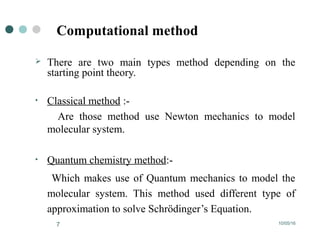 10/05/167
Computational method
 There are two main types method depending on the
starting point theory.
• Classical method :-
Are those method use Newton mechanics to model
molecular system.
• Quantum chemistry method:-
Which makes use of Quantum mechanics to model the
molecular system. This method used different type of
approximation to solve Schrödinger’s Equation.
 