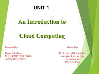 An Introduction toAn Introduction to
Cloud ComputingCloud Computing
UNIT 1
Presented by:
Dipali A kadam
M.E. COMPUTER ENGG.
AISSMSCOE,PUNE
 