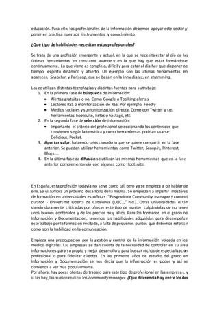 educación. Para ello, los profesionales de la información debemos apoyar este sector y
poner en práctica nuestros instrumentos y conocimiento.
¿Qué tipo de habilidades necesitan estos profesionales?
Se trata de una profesión emergente y actual, en la que se necesita estar al día de las
últimas herramientas en constante avance y en la que hay que estar formándose
continuamente. Lo que viene es complejo, difícil y para estar al día hay que disponer de
tiempo, espíritu dinámico y abierto. Un ejemplo son las últimas herramientas en
aparecer, Snapchat y Periscop, que se basan en la inmediatez, en stremming.
Los cc utilizan distintas tecnologías y distintas fuentes para su trabajo:
1. En la primera fase de búsqueda de información:
 Alertas gratuitas o no. Como Google o Toolking alertas
 Lectores RSS o monitorización de RSS. Por ejemplo, Feedly
 Medios sociales y su monitorización directa. Como con Twitter y sus
herramientas hootsuite, listas o hastags, etc.
2. En la segunda fase de selección de información:
 Importante el criterio del profesional seleccionando los contenidos que
convienen según la temática y como herramientas podrían usarse:
Delicious, Pocket.
3. Aportar valor, habiendo seleccionado lo que se quiere compartir en la fase
anterior. Se pueden utilizar herramientas como Twitter, Scoop.it, Pinterest,
Blogs,…
4. En la última fase de difusión se utilizan las mismas herramientas que en la fase
anterior complementando con algunas como Hootsuite.
En España, esta profesión todavía no se ve como tal, pero ya se empieza a oír hablar de
ella. Se vislumbra un próximo desarrollo de la misma. Se empiezan a impartir másteres
de formación en universidades españolas (“Posgrado de Community manager y content
curator - Universitat Oberta de Catalunya (UOC),” n.d.). Otras universidades están
siendo duramente criticadas por ofrecer este tipo de master, culpándolas de no tener
unos buenos contenidos y de los precios muy altos. Para los formados en el grado de
Información y Documentación, tenemos las habilidades adquiridas para desempeñar
estetrabajo por laformación recibida, afaltade pequeños puntos que debemos reforzar
como son la habilidad en la comunicación.
Empieza una preocupación por la gestión y control de la información volcada en los
medios digitales. Las empresas se dan cuenta de la necesidad de controlar en su área
informaciones para su propio y mejor desarrollo o para buscar nichos de especialización
profesional o para fidelizar clientes. En los primeros años de estudio del grado en
Información y Documentación se nos decía que la información es poder y así se
comienza a ver más popularmente.
Por ahora, hay pocas ofertas de trabajo para este tipo de profesional en las empresas, y
si las hay, las suelen realizar los community manager. ¿Qué diferencia hay entre los dos
 