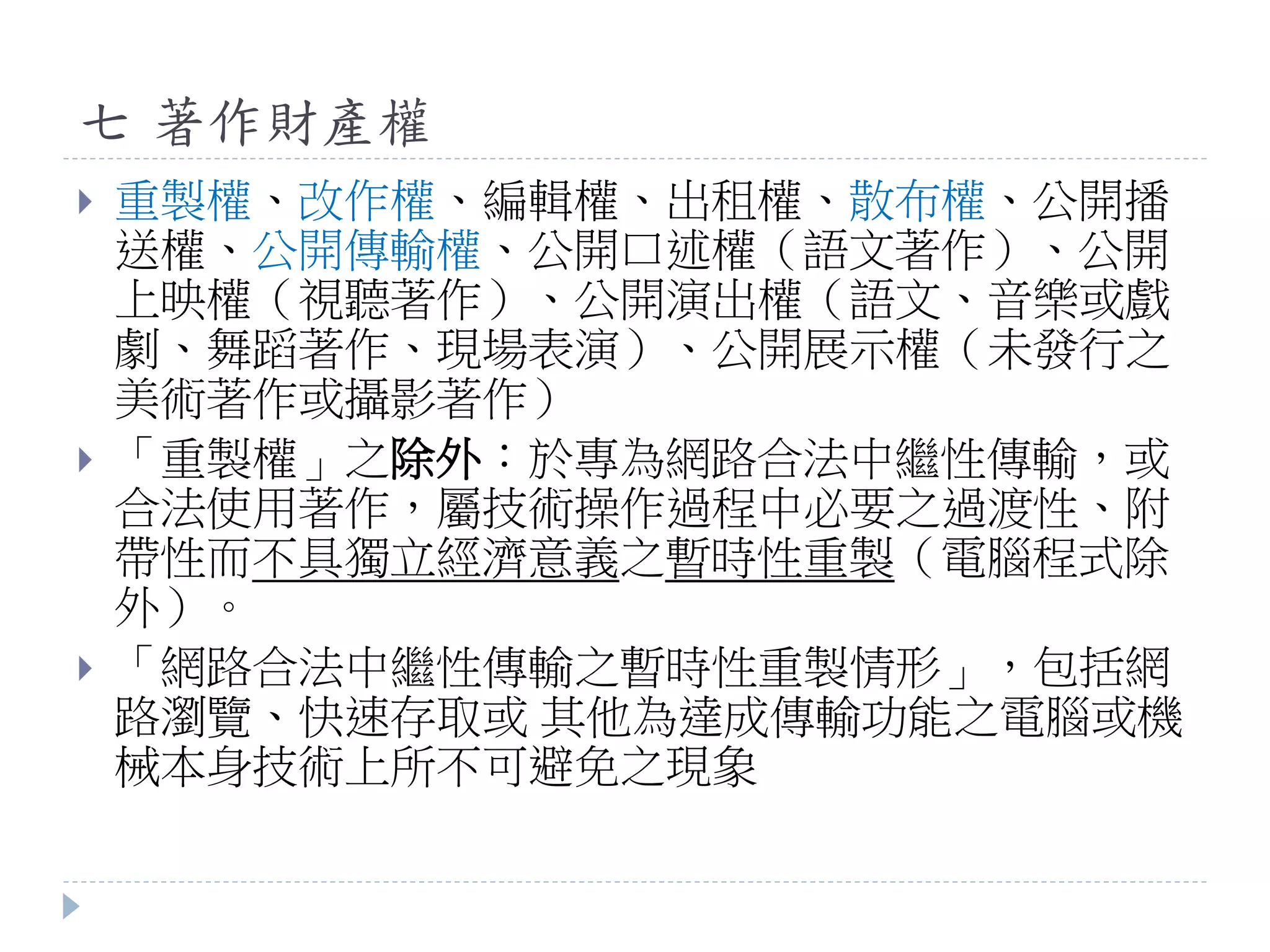 七 著作財產權
 重製權、改作權、編輯權、出租權、散布權、公開播
送權、公開傳輸權、公開口述權（語文著作）、公開
上映權（視聽著作）、公開演出權（語文、音樂或戲
劇、舞蹈著作、現場表演）、公開展示權（未發行之
美術著作或攝影著作）
 「重製權」之除外：於專為網路合法中繼性傳輸，或
合法使用著作，屬技術操作過程中必要之過渡性、附
帶性而不具獨立經濟意義之暫時性重製（電腦程式除
外）。
 「網路合法中繼性傳輸之暫時性重製情形」，包括網
路瀏覽、快速存取或 其他為達成傳輸功能之電腦或機
械本身技術上所不可避免之現象
 
