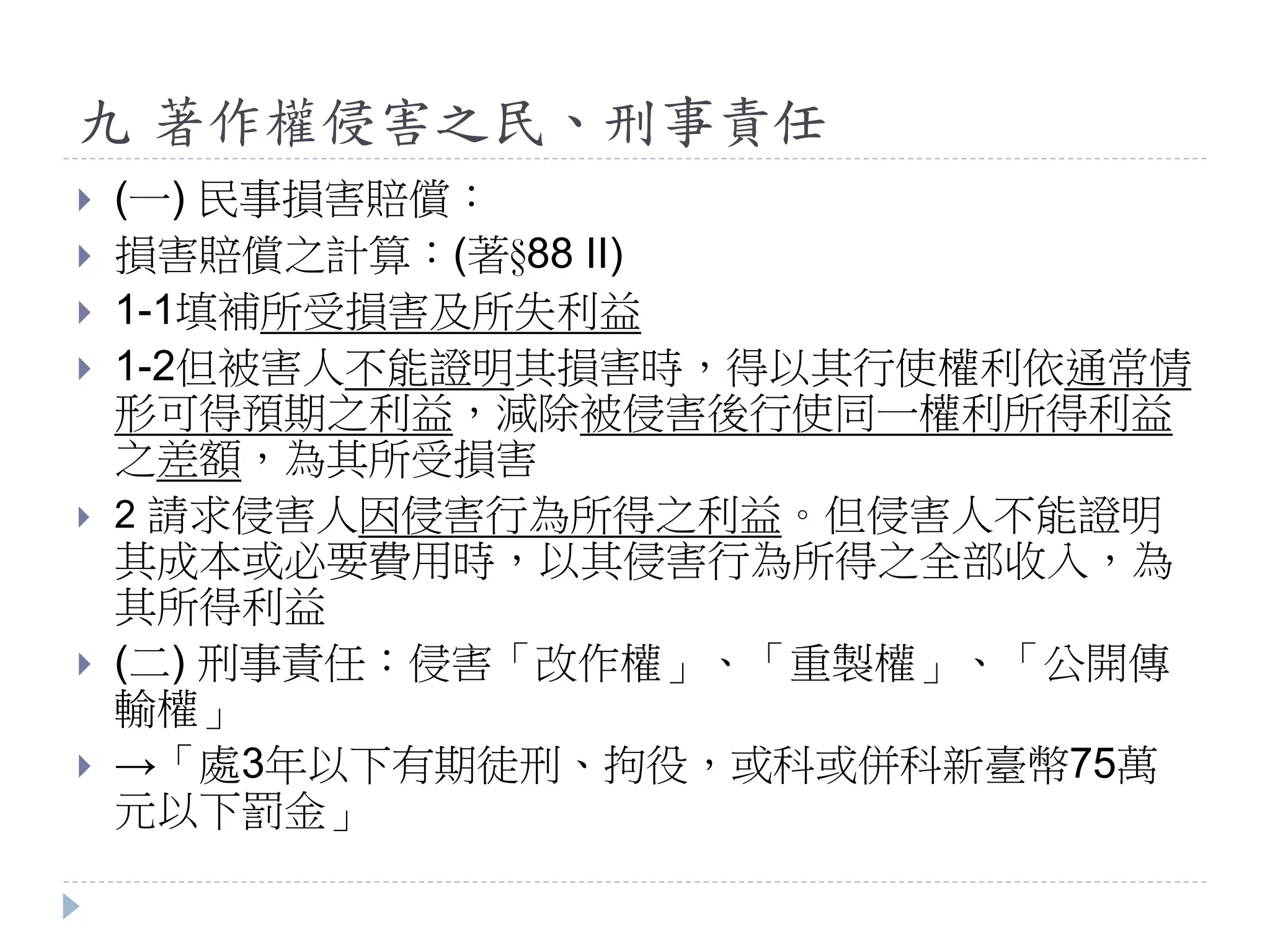 九 著作權侵害之民、刑事責任
 (一) 民事損害賠償：
 損害賠償之計算：(著§88 II)
 1-1填補所受損害及所失利益
 1-2但被害人不能證明其損害時，得以其行使權利依通常情
形可得預期之利益，減除被侵害後行使同一權利所得利益
之差額，為其所受損害
 2 請求侵害人因侵害行為所得之利益。但侵害人不能證明
其成本或必要費用時，以其侵害行為所得之全部收入，為
其所得利益
 (二) 刑事責任：侵害「改作權」、「重製權」、「公開傳
輸權」
 →「處3年以下有期徒刑、拘役，或科或併科新臺幣75萬
元以下罰金」
 
