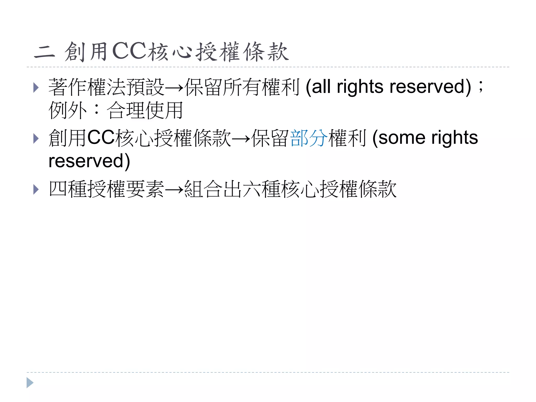 二 創用CC核心授權條款
 著作權法預設→保留所有權利 (all rights reserved)；
例外：合理使用
 創用CC核心授權條款→保留部分權利 (some rights
reserved)
 四種授權要素→組合出六種核心授權條款
 