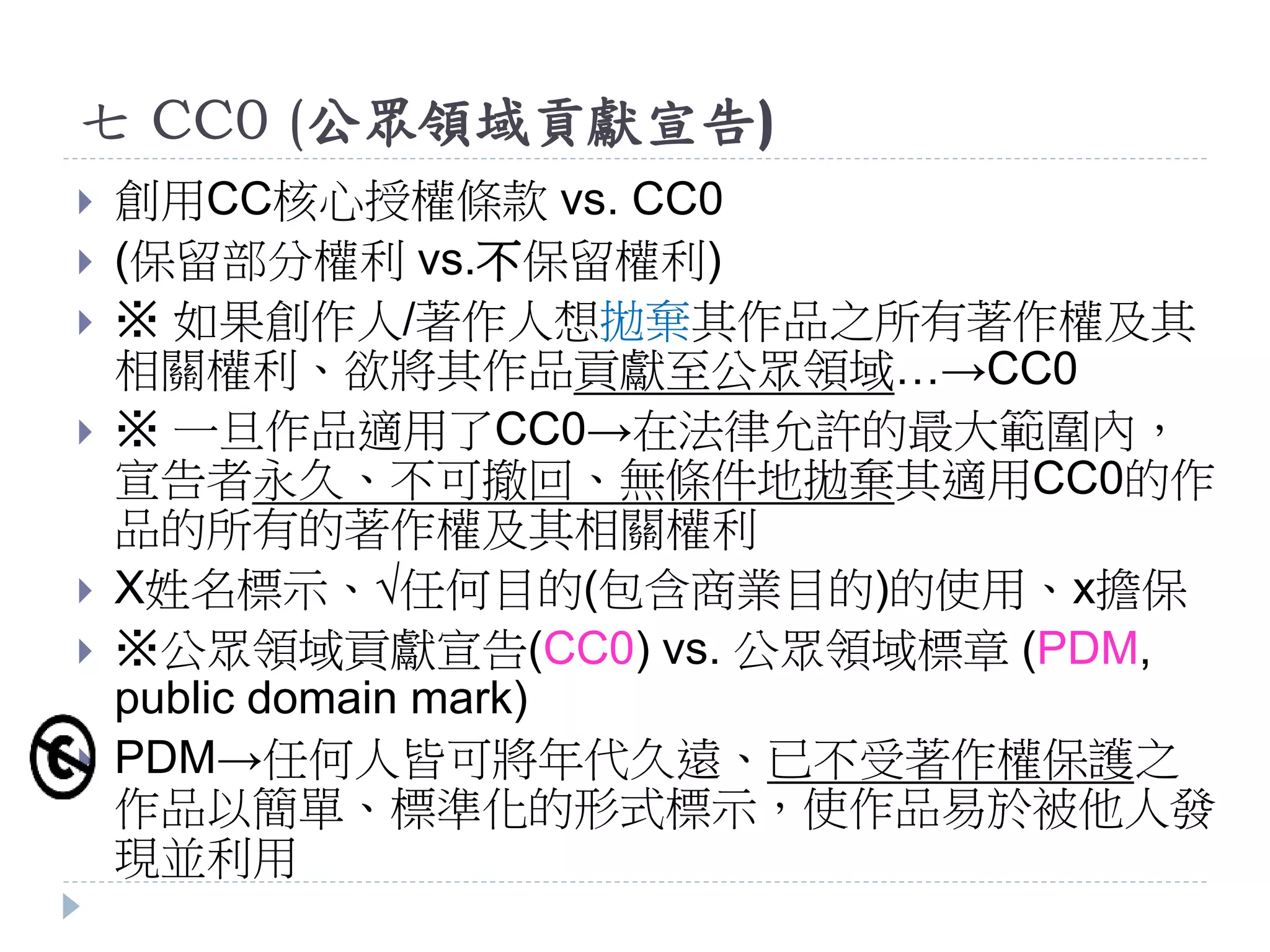 七 CC0 (公眾領域貢獻宣告)
 創用CC核心授權條款 vs. CC0
 (保留部分權利 vs.不保留權利)
 ※ 如果創作人/著作人想拋棄其作品之所有著作權及其
相關權利、欲將其作品貢獻至公眾領域…→CC0
 ※ 一旦作品適用了CC0→在法律允許的最大範圍內，
宣告者永久、不可撤回、無條件地拋棄其適用CC0的作
品的所有的著作權及其相關權利
 X姓名標示、√任何目的(包含商業目的)的使用、x擔保
 ※公眾領域貢獻宣告(CC0) vs. 公眾領域標章 (PDM,
public domain mark)
 PDM→任何人皆可將年代久遠、已不受著作權保護之
作品以簡單、標準化的形式標示，使作品易於被他人發
現並利用
 