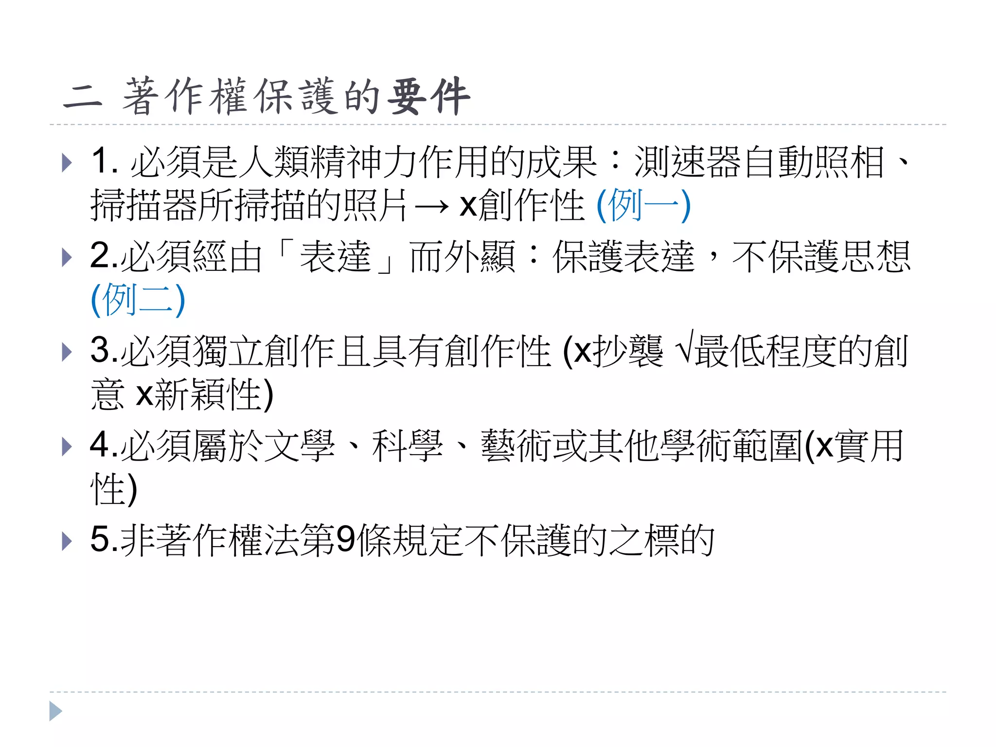 二 著作權保護的要件
 1. 必須是人類精神力作用的成果：測速器自動照相、
掃描器所掃描的照片→ x創作性 (例一)
 2.必須經由「表達」而外顯：保護表達，不保護思想
(例二)
 3.必須獨立創作且具有創作性 (x抄襲 √最低程度的創
意 x新穎性)
 4.必須屬於文學、科學、藝術或其他學術範圍(x實用
性)
 5.非著作權法第9條規定不保護的之標的
 