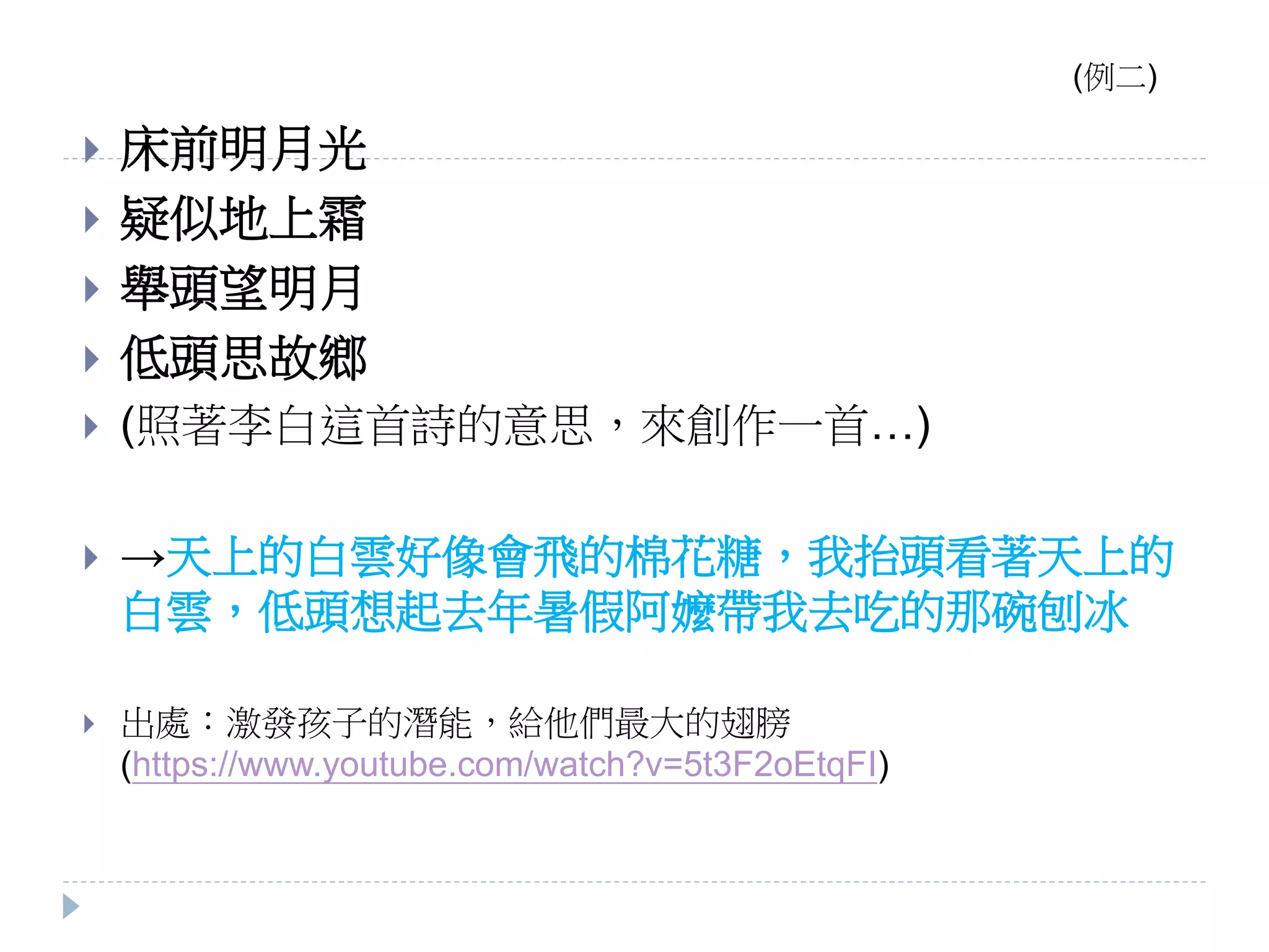  床前明月光
 疑似地上霜
 舉頭望明月
 低頭思故鄉
 (照著李白這首詩的意思，來創作一首…)
 →天上的白雲好像會飛的棉花糖，我抬頭看著天上的
白雲，低頭想起去年暑假阿嬤帶我去吃的那碗刨冰
 出處：激發孩子的潛能，給他們最大的翅膀
(https://www.youtube.com/watch?v=5t3F2oEtqFI)
(例二)
 