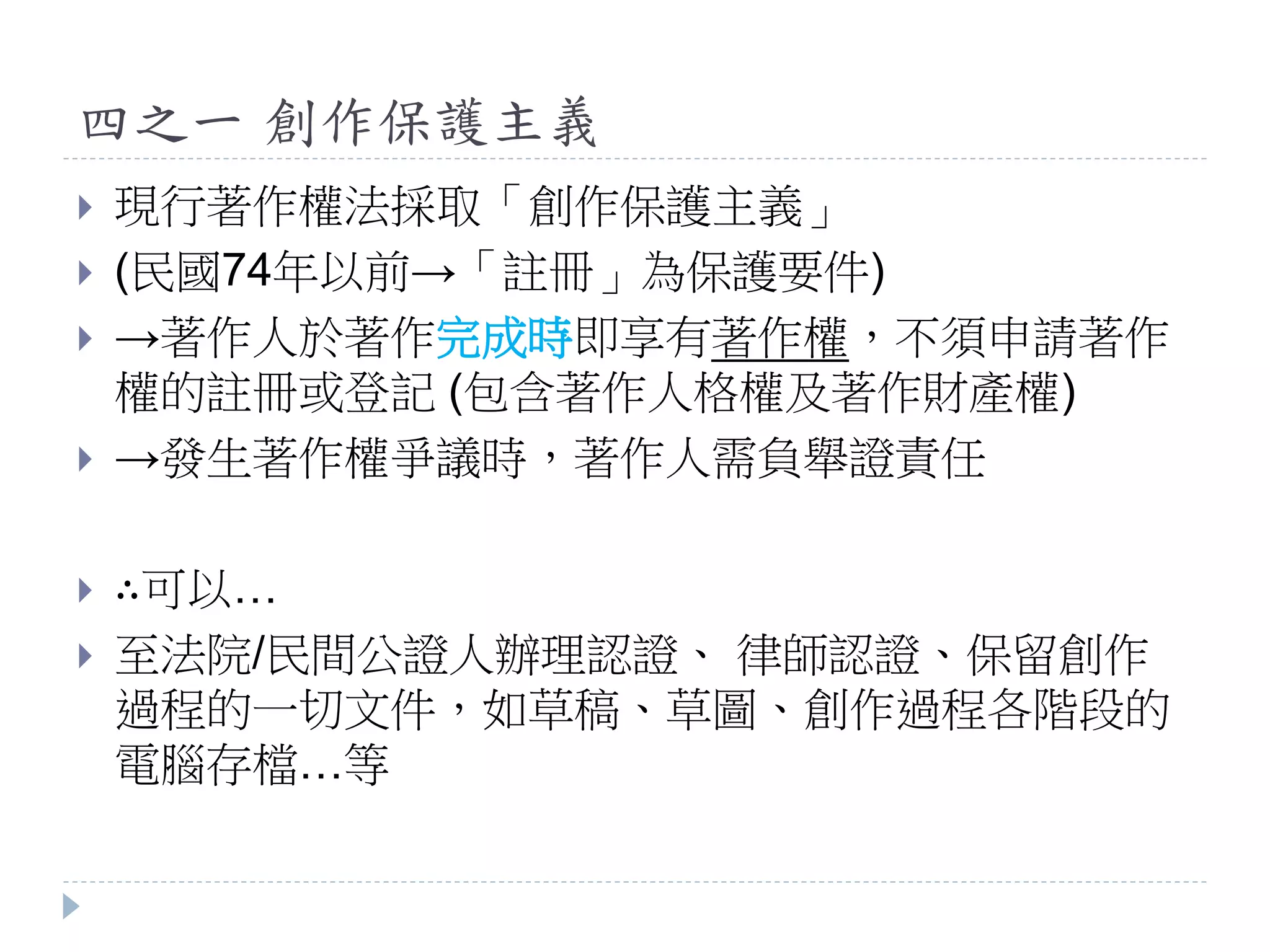 四之一 創作保護主義
 現行著作權法採取「創作保護主義」
 (民國74年以前→「註冊」為保護要件)
 →著作人於著作完成時即享有著作權，不須申請著作
權的註冊或登記 (包含著作人格權及著作財產權)
 →發生著作權爭議時，著作人需負舉證責任
 ∴可以…
 至法院/民間公證人辦理認證、 律師認證、保留創作
過程的一切文件，如草稿、草圖、創作過程各階段的
電腦存檔…等
 