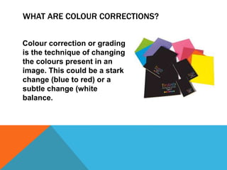 WHAT ARE COLOUR CORRECTIONS?
Colour correction or grading
is the technique of changing
the colours present in an
image. This could be a stark
change (blue to red) or a
subtle change (white
balance.
 