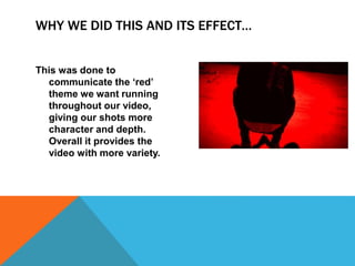 WHY WE DID THIS AND ITS EFFECT…
This was done to
communicate the ‘red’
theme we want running
throughout our video,
giving our shots more
character and depth.
Overall it provides the
video with more variety.
 