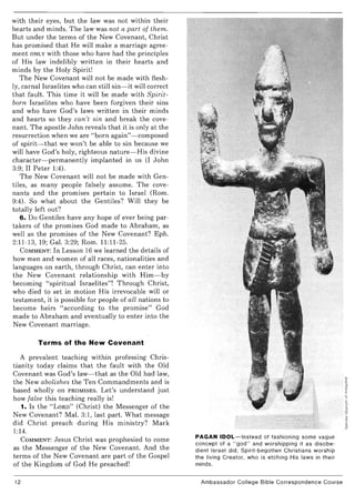 with their eyes, but the law was not within their
hearts and minds. The law was not a part of them.
But under the terms of the New Covenant, Christ
has promised that He will make a marriage agree-
ment ONLY with those who have had the principles
of His law indelibly written in their hearts and
minds by the Holy Spirit!
The New Covenant will not be made with flesh-
ly, carnal Israelites who can still sin- it will correct
that fault. This time it will be made with Spirit-
born Israelites who have been forgiven their sins
and who have God's laws written in their minds
and hearts so they can't sin and break the cove-
nant. The apostle John reveals that it is only at the
resurrection when we are "born again"- composed
of spirit- that we won't be able to sin because we
will have God's holy, righteous nature- His divine
character- permanently implanted in us (I John
3:9; II Peter 1:4).
The New Covenant will not be made with Gen-
tiles, as many people falsely assume. The cove-
nants and the promises pertain to Israel (Rom.
9:4). So what about the Gentiles? Will they be
totally left out?
6. Do Gentiles have any hope of ever being par-
takers of the promises God made to Abraham, as
well as the promises of the New Covenant? Eph.
2:11-13, 19; Gal. 3:29; Rom. 11:11-25.
COMMENT: In Lesson 16 we learned the details of
how men and women of all races, nationalities and
languages on earth, through Christ, can enter into
the New Covenant relationship with Him- by
becoming "spiritual Israelites"! Through Christ,
who died to set in motion His irrevocable will or
testament, it is possible for people of all nations to
become heirs "according to the promise" God
made to Abraham and eventually to enter into the
New Covenant marriage.
Terms of the New Covenant
A prevalent teaching within professing Chris-
tianity today claims that the fault with the Old
Covenant was God's law- that as the Old had law,
the New abolishes the Ten Commandments and is
based wholly on PROMISES. Let's understand just
how false this teaching really is!
1. Is the "LORD" (Christ) the Messenger of the
New Covenant? Mal. 3:1, last part. What message
did Christ preach during His ministry? Mark
1:14.
COMMENT: Jesus Christ was prophesied to come
as the Messenger of the New Covenant. And the
terms of the New Covenant are part of the Gospel
of the Kingdom of God He preached!
12
PAGAN IDOL-Instead of fashioning some vague
concept of a "god" and worshipping it as disobe-
dient Israel did, Spirit-begotten Christians worship
the living Creator, who is etching His laws in their
minds.
Ambassador College Bible Correspondence Course
 