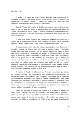 3
Grelha FCB:
A grelha FCB, criada por Richard Vaughn, foi criada como uma estratégia de
publicidade de modo a conseguirmos perceber melhor em que categoria de produto cada
produto/marca se encontra inserido. O modelo de Vaughn tem como base duas
dimensões: o envolvimento (baixo ou alto) e o pensar/sentir.
Segundo Vaughn, há tomadas de decisão que requerem mais envolvimento que
outras, e que ao longo do tempo as marcas/produtos que estariam mais ligadas ao
“pensar” iriam mover-se para o “sentir”, e também acreditava que produtos/marcas que
estivessem associadas a um alto envolvimento, eventualmente iriam decair para um
baixo envolvimento.
A partir desta grelha, formou-se uma estratégia de publicidade de acordo com a
relação que os consumidores têm para com o produto, de acordo com a informação
(aprender – learn), a atitude (sentir – feel) e ainda o comportamento (fazer – do).
O pensar/sentir, adveio muito de estudos neurocientíficos, que dizem que o
hemisfério esquerdo do cérebro está mais ligado a questões lógicas e intelectuais,
estando assim mais ligado ao pensar, aqui são utilizados métodos que digam de forma
mais directa e objectiva as características do produto. Já o hemisfério direito está mais
ligado ao nosso lado criativo, relacionando-se assim com o sentir, sendo aqui utilizados
métodos que apelem mais ao lado sentimental dos consumidores, que se traduzia em
anúncios que expressassem o produto de uma forma mais subjectiva e intangível. Por
esta ordem, os produtos/marcas que estivessem mais ligados ao lado do “pensar”
estariam à esquerda na grelha, enquanto os mais ligados ao “sentir” estariam à direita,
contudo poderiam existir casos em que um produto/marca estivesse ligado a ambos, e
neste caso estaria posicionado ao meio na grelha FCB.
O modelo de Vaughn foi influenciado por 4 teorias: a económica, que enfatiza
os aspectos racionais dos consumidores que consideram, conscientemente, as
informações quanto à funcionalidade, custo e utilidade; a psicológica, que se caracteriza
por consumidores imprevisíveis que tendem a comprar compulsivamente, sendo assim
influenciado por pensamentos inconscientes e emoções indirectas; a responsável, onde
os consumidores são condicionados por um processo estímulo/resposta; e finalmente a
teoria social, que se caracteriza pelos consumidores que ajustam as suas compras de
modo a satisfazer necessidades de grupo e/ou culturais.
Tendo isto em conta, de acordo com a grelha FCB, o anúncio de imprensa da
marca “Evax”, considero que esteja no quadrante 3 mas muito perto do quadrante 1
(tabela 1), visto que, ao ser um produto de baixo envolvimento, os consumidores não
pensam muito acerca do produto em questão, e são produtos que tendem a ser
comprados por hábito ou conveniência, e a “Evax” ao ser uma marca já relativamente
 