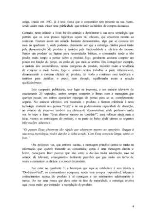 4
antiga, criada em 1983, já é uma marca que o consumidor tem presente na sua mente,
sendo assim mais eficaz uma publicidade que reforce os hábitos de compra da marca.
Contudo, neste anúncio a Evax fez um anúncio a demonstrar a sua nova tecnologia, que
permite que os seus pensos higiénicos sejam tão eficazes, que absorvem mesmo ao
contrário. Fizeram assim um anúncio bastante demonstrativo, algo que se costuma ver
mais no quadrante 1, onde podemos claramente ver que a estratégia criativa passa muito
pela demonstração do produto e também pela funcionalidade e eficácia do mesmo.
Sendo um produto de higiene para necessidades básicas, o consumidor tende a não
perder muito tempo a pensar sobre o produto, logo, geralmente costuma comprar um
pouco em função do preço, ou então do que mais se lembra. Em Portugal por exemplo,
a maioria dos consumidores, nestas categorias de produto, mostram muito a tendência
de comprar o mais barato, logo o anúncio tentou trabalhar a parte informacional,
demonstrando a extrema eficácia do produto, de modo a combater essa tendência e
também para justificar o preço mais elevado, equilibrando assim a relação
qualidade/preço.
Esta campanha publicitária, teve lugar na imprensa, e um anúncio televisivo de
exactamente 20 segundos, ambos sempre coerentes e firmes com a mensagem que
queriam passar, em ambos apareciam raparigas de pernas para ao ar, completamente
seguras. No anúncio televisivo, era mostrado o produto, e fizeram referência à nova
tecnologia existente nos pensos “Evax” e na sua poderosíssima capacidade de absorção,
no anúncio de imprensa também era claramente demonstrativo, onde podíamos ainda
ver no topo a frase “Evax absorve mesmo ao contrário!”, para reforçar ainda mais a
ideia, víamos as embalagens do produto, e na parte de baixo ainda víamos as seguintes
informações adicionais:
“Os pensos Evax absorvem tão rápido que absorvem mesmo ao contrário. Graças à
sua nova tecnologia, podes dar-lhe a volta a tudo. Com Evax sentes-te limpa, sentes-te
bem.”
Ora podemos ver, que embora sucinta, a mensagem principal centra-se muito na
informação que querem transmitir ao consumidor, como é uma mensagem directa e
breve, conseguem fazer parecer que não estão a dar-nos muita informação, mas no
anúncio de televisão, conseguíamos facilmente perceber que gira muito em torno de
vozes a comunicar a eficácia e o poder do produto.
Por estar no quadrante 3, a hierarquia que aqui se estabelece é sem dúvida a
“Do-Learn-Feel”, os consumidores compram, sendo uma compra responsável, adquirem
conhecimentos acerca do produto e aí começam a ter sentimentos relativamente à
marca. Ao ser uma marca que deve estar na fase de maturidade, a estratégia criativa
aqui passa muito por estimular a recordação do produto.
 