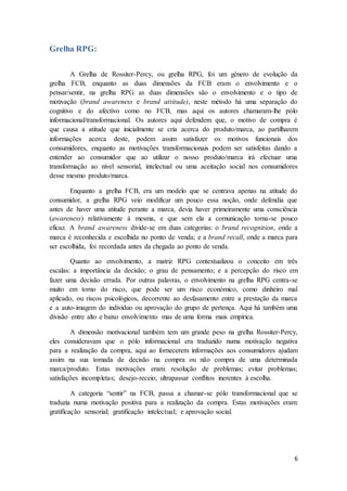 6
Grelha RPG:
A Grelha de Rossiter-Percy, ou grelha RPG, foi um género de evolução da
grelha FCB, enquanto as duas dimensões da FCB eram o envolvimento e o
pensar/sentir, na grelha RPG as duas dimensões são o envolvimento e o tipo de
motivação (brand awareness e brand attitude), neste método há uma separação do
cognitivo e do afectivo como no FCB, mas aqui os autores chamaram-lhe pólo
informacional/transformacional. Os autores aqui defendem que, o motivo de compra é
que causa a atitude que inicialmente se cria acerca do produto/marca, ao partilharem
informações acerca deste, podem assim satisfazer os motivos funcionais dos
consumidores, enquanto as motivações transformacionais podem ser satisfeitas dando a
entender ao consumidor que ao utilizar o nosso produto/marca irá efectuar uma
transformação ao nível sensorial, intelectual ou uma aceitação social nos consumidores
desse mesmo produto/marca.
Enquanto a grelha FCB, era um modelo que se centrava apenas na atitude do
consumidor, a grelha RPG veio modificar um pouco essa noção, onde defendia que
antes de haver uma atitude perante a marca, devia haver primeiramente uma consciência
(awareness) relativamente à mesma, e que sem ela a comunicação torna-se pouco
eficaz. A brand awareness divide-se em duas categorias: o brand recognition, onde a
marca é reconhecida e escolhida no ponto de venda; e a brand recall, onde a marca para
ser escolhida, foi recordada antes da chegada ao ponto de venda.
Quanto ao envolvimento, a matriz RPG contextualizou o conceito em três
escalas: a importância da decisão; o grau de pensamento; e a percepção do risco em
fazer uma decisão errada. Por outras palavras, o envolvimento na grelha RPG centra-se
muito em torno do risco, que pode ser um risco económico, como dinheiro mal
aplicado, ou riscos psicológicos, decorrente ao desfasamento entre a prestação da marca
e a auto-imagem do individuo ou aprovação do grupo de pertença. Aqui há também uma
divisão entre alto e baixo envolvimento mas de uma forma mais empírica.
A dimensão motivacional também tem um grande peso na grelha Rossiter-Percy,
eles consideravam que o pólo informacional era traduzido numa motivação negativa
para a realização da compra, aqui ao fornecerem informações aos consumidores ajudam
assim na sua tomada de decisão na compra ou não compra de uma determinada
marca/produto. Estas motivações eram: resolução de problemas; evitar problemas;
satisfações incompletas; desejo-receio; ultrapassar conflitos inerentes à escolha.
A categoria “sentir” na FCB, passa a chamar-se pólo transformacional que se
traduzia numa motivação positiva para a realização da compra. Estas motivações eram:
gratificação sensorial; gratificação intelectual; e aprovação social.
 