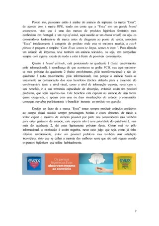 7
Pondo isto, passemos então à análise do anúncio da imprensa da marca “Evax”,
de acordo com a matriz RPG, tendo em conta que a “Evax” tem um grande brand
awareness, visto que é uma das marcas de produtos higiénicos femininos mais
conhecidas em Portugal, e um top-of-mind, aqui sucede-se um brand recall, ou seja, os
consumidores lembram-se da marca antes de chegarem ao ponto de venda, associam
“Evax” imediatamente à categoria de produto onde esta se encontra inserida, a catch
phrase é pequena e simples: “Com Evax sentes-te limpa, sentes-te bem.”. Para além de
um anúncio de imprensa, teve também um anúncio televisivo, ou seja, tem campanhas
sempre com alguma escala de modo a estar à frente de possíveis concorrentes.
Quanto à brand attitude, está posicionado no quadrante 1 (baixo envolvimento,
pólo informacional), à semelhança do que aconteceu na grelha FCB, mas aqui encontra-
se mais próximo do quadrante 2 (baixo envolvimento, pólo transformacional) e não do
quadrante 3 (alto envolvimento, pólo informacional). Isto porque o anúncio baseia-se
unicamente na comunicação dos seus benefícios (táctica utilizada para a dimensão do
envolvimento), tanto a nível visual, como a nível de informação exposta, neste caso o
seu benefício é a sua tremenda capacidade de absorção, evitando assim um possível
problema, que seria sujarmo-nos. Este benefício está exposto no anúncio de uma forma
quase exagerada, e apenas com uma ou duas visualizações do anúncio o consumidor
consegue perceber perfeitamente o benefício inerente ao produto em questão.
Devido ao facto de a marca “Evax” tentar sempre produzir anúncios apelativos
ao campo visual, usando sempre personagens bonitas e cores vibrantes, de modo a
tentar captar o máximo de atenção possível por parte dos consumidores mas também
para estes gostarem do anúncio, este aspecto não é uma prioridade do quadrante 1, mas
mais do quadrante 2, daí estar ligeiramente próximo deste. Como está no pólo
informacional, a motivação é assim negativa, neste caso julgo que seja, como já tinha
referido anteriormente, evitar um possível problema mas também uma satisfação
incompleta, visto que se calhar a maioria das mulheres sente que não está segura usando
os pensos higiénicos que utiliza habitualmente.
 