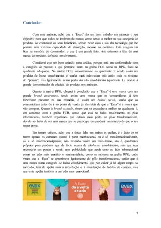 9
Conclusão:
Com este anúncio, acho que a “Evax” fez um bom trabalho em alcançar o seu
objectivo para que todos se lembrem da marca como sendo a melhor na sua categoria de
produto, ao comunicar os seus benefícios, sendo neste caso a sua alta tecnologia que lhe
permite uma extrema capacidade de absorção, mesmo ao contrário. Esta imagem vai
ficar na memória do consumidor, o que é um grande feito, visto estarmos a falar de uma
marca de produtos de baixo envolvimento.
Considerei este um bom anúncio para análise, porque está em conformidade com
a categoria de produto a que pertence, tanto na grelha FCB como na RPG, ficou no
quadrante adequado. Na matriz FCB, encontrava-se no quadrante 3, sendo assim um
produto de baixo envolvimento, e sendo mais informativo está assim mais na vertente
do “pensar”, mas ligeiramente acima perto do alto envolvimento (quadrante 1), devido à
grande demonstração da eficácia do produto nos anúncios.
Quanto à matriz RPG, cheguei à conclusão que a “Evax” é uma marca com um
grande brand awareness, sendo assim uma marca que os consumidores já têm
fortemente presente na sua memória, é assim um brand recall, sendo que os
consumidores antes de ir ao ponto de venda já têm ideia de que a “Evax” é a marca que
vão comprar. Quanto à brand attitude, vimos que se enquadrava melhor no quadrante 1,
em consenso com a grelha FCB, sendo que está no baixo envolvimento, no pólo
informacional, também reparámos que estava mais perto do pólo transformacional,
devido ao facto de ser uma marca que se preocupa em produzir um anúncio de que o seu
target goste.
Em termos críticos, acho que a única falha em ambas as grelhas, é o facto de só
terem apenas os extremos quanto à parte motivacional, ou é só transformacional/sentir,
ou é só informacional/pensar, não havendo assim um meio-termo, isto é, quadrantes
próprios para produtos que de facto sejam de alto/baixo envolvimento, mas que seja
necessário um pensar e sentir, uma publicidade que apele tanto ao lado informacional
como ao lado mais emotivo e sentimentalista, como se mostrou na grelha RPG, onde
vimos que a “Evax” se aproximava ligeiramente do pólo transformacional, sendo que é
uma marca numa categoria de baixo envolvimento, que por existir já há algum tempo no
mercado, tem de apelar mais à recordação e à manutenção de hábitos de compra, mas
que tenta apelar também a um lado mais emocional.
 