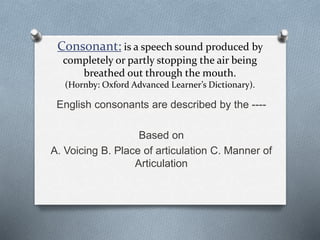 Consonant: is a speech sound produced by
completely or partly stopping the air being
breathed out through the mouth.
(Hornby: Oxford Advanced Learner’s Dictionary).
English consonants are described by the ----
Based on
A. Voicing B. Place of articulation C. Manner of
Articulation
 
