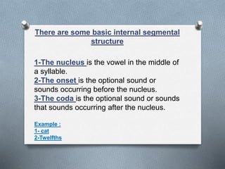 There are some basic internal segmental
structure
1-The nucleus is the vowel in the middle of
a syllable.
2-The onset is the optional sound or
sounds occurring before the nucleus.
3-The coda is the optional sound or sounds
that sounds occurring after the nucleus.
Example :
1- cat
2-Twelfths
 