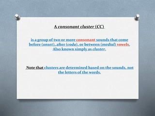 A consonant cluster (CC)
is a group of two or more consonant sounds that come
before (onset), after (coda), or between (medial) vowels.
Also known simply as cluster.
Note that clusters are determined based on the sounds, not
the letters of the words.
 