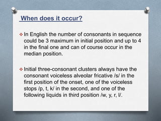 When does it occur?
 In English the number of consonants in sequence
could be 3 maximum in initial position and up to 4
in the final one and can of course occur in the
median position.
 Initial three-consonant clusters always have the
consonant voiceless alveolar fricative /s/ in the
first position of the onset, one of the voiceless
stops /p, t, k/ in the second, and one of the
following liquids in third position /w, y, r, l/.
 