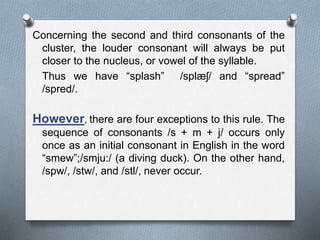 Concerning the second and third consonants of the
cluster, the louder consonant will always be put
closer to the nucleus, or vowel of the syllable.
Thus we have “splash” /splæʃ/ and “spread”
/spred/.
However, there are four exceptions to this rule. The
sequence of consonants /s + m + j/ occurs only
once as an initial consonant in English in the word
“smew”;/smju:/ (a diving duck). On the other hand,
/spw/, /stw/, and /stl/, never occur.
 
